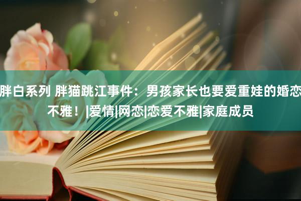 胖白系列 胖猫跳江事件：男孩家长也要爱重娃的婚恋不雅！|爱情|网恋|恋爱不雅|家庭成员