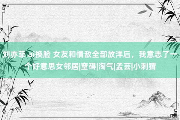 刘亦菲 ai换脸 女友和情敌全部放洋后，我意志了一个好意思女邻居|窒碍|淘气|孟芸|小刺猬