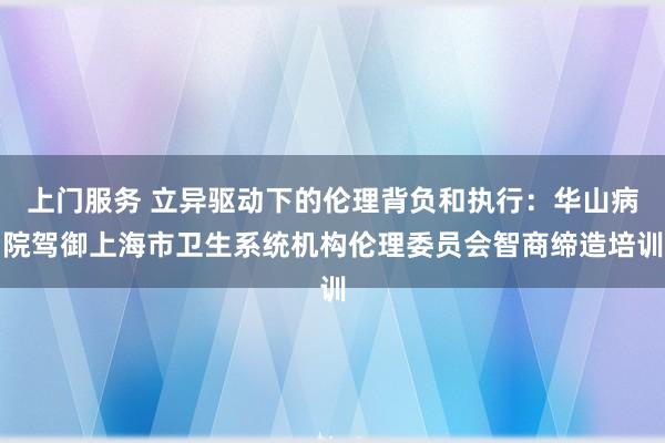 上门服务 立异驱动下的伦理背负和执行：华山病院驾御上海市卫生系统机构伦理委员会智商缔造培训