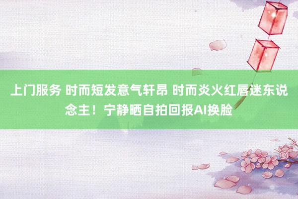上门服务 时而短发意气轩昂 时而炎火红唇迷东说念主！宁静晒自拍回报AI换脸