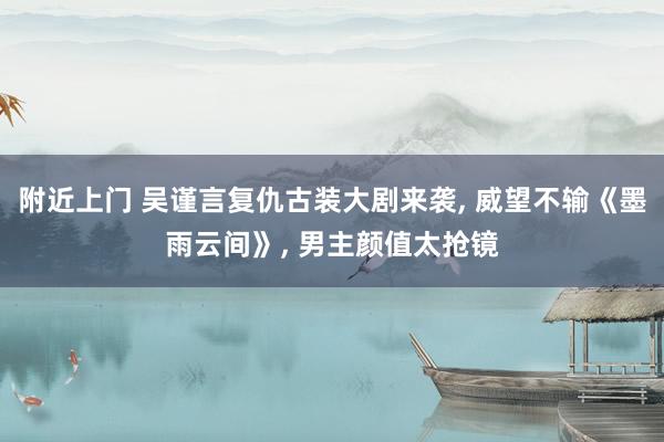 附近上门 吴谨言复仇古装大剧来袭， 威望不输《墨雨云间》， 男主颜值太抢镜