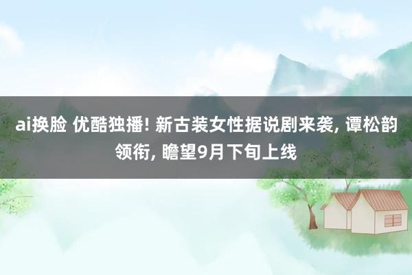 ai换脸 优酷独播! 新古装女性据说剧来袭， 谭松韵领衔， 瞻望9月下旬上线