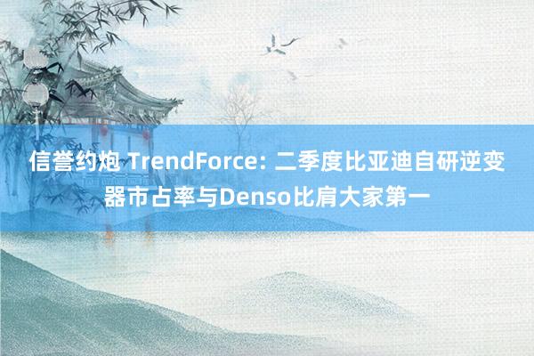 信誉约炮 TrendForce: 二季度比亚迪自研逆变器市占率与Denso比肩大家第一