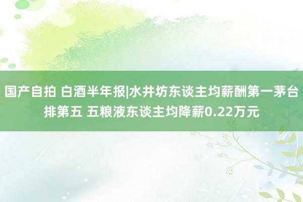 国产自拍 白酒半年报|水井坊东谈主均薪酬第一茅台排第五 五粮液东谈主均降薪0.22万元