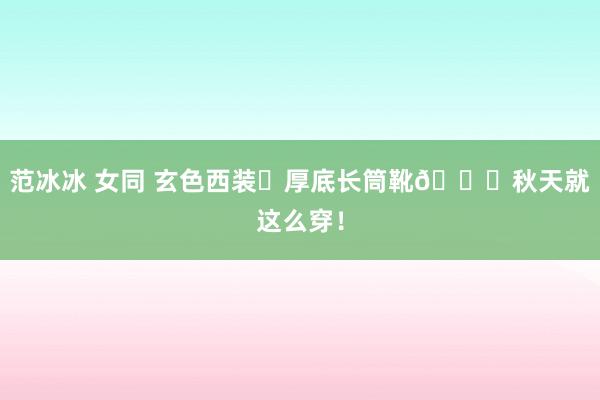 范冰冰 女同 玄色西装➕厚底长筒靴🍂秋天就这么穿！