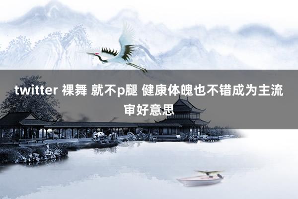 twitter 裸舞 就不p腿 健康体魄也不错成为主流审好意思