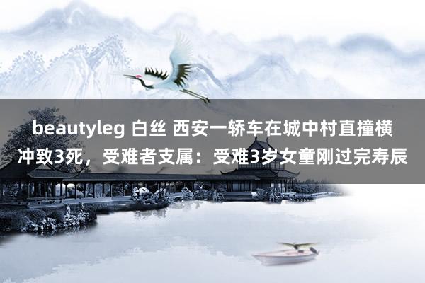 beautyleg 白丝 西安一轿车在城中村直撞横冲致3死，受难者支属：受难3岁女童刚过完寿辰