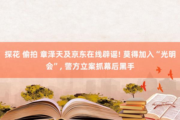 探花 偷拍 章泽天及京东在线辟谣! 莫得加入“光明会”， 警方立案抓幕后黑手