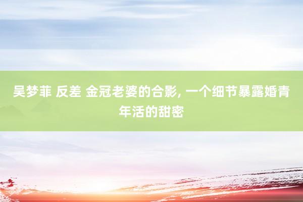 吴梦菲 反差 金冠老婆的合影, 一个细节暴露婚青年活的甜密