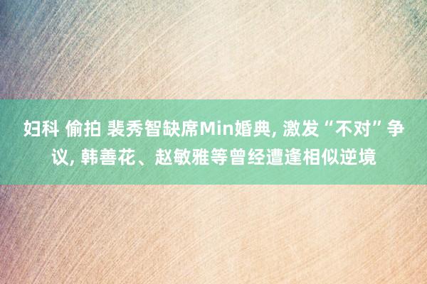 妇科 偷拍 裴秀智缺席Min婚典, 激发“不对”争议, 韩善