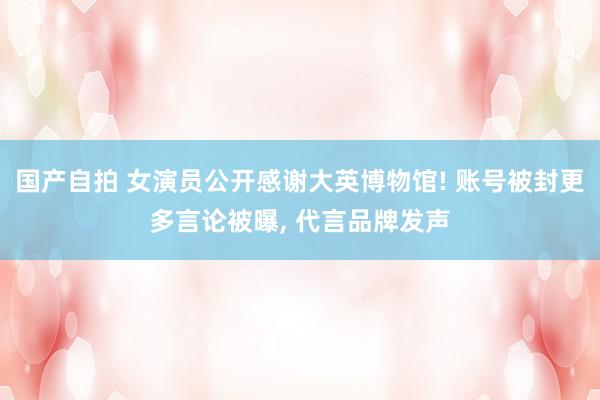 国产自拍 女演员公开感谢大英博物馆! 账号被封更多言论被曝,