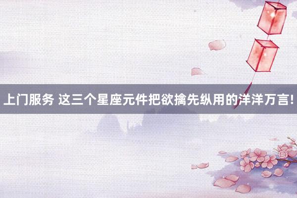 上门服务 这三个星座元件把欲擒先纵用的洋洋万言!