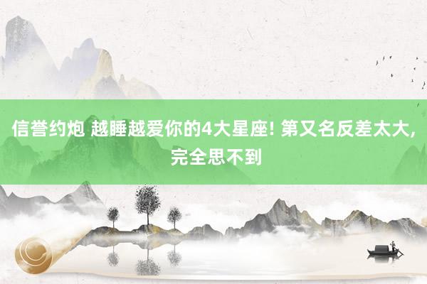 信誉约炮 越睡越爱你的4大星座! 第又名反差太大, 完全思不