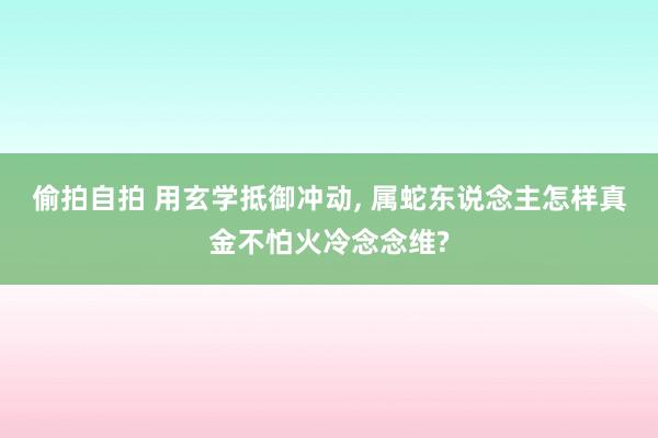偷拍自拍 用玄学抵御冲动, 属蛇东说念主怎样真金不怕火冷念念
